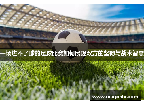 一场进不了球的足球比赛如何展现双方的坚韧与战术智慧