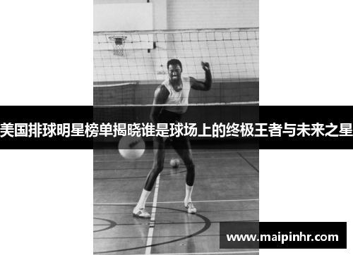 美国排球明星榜单揭晓谁是球场上的终极王者与未来之星