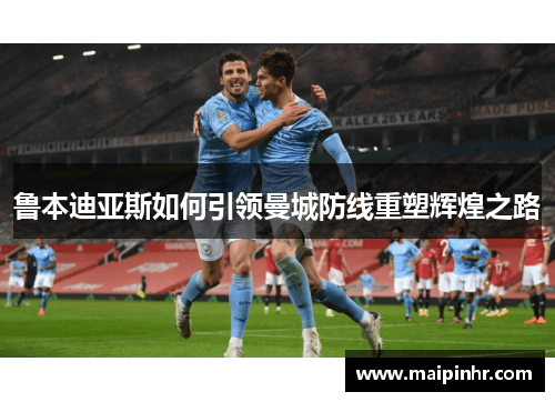 鲁本迪亚斯如何引领曼城防线重塑辉煌之路