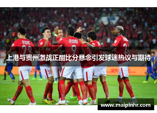 上港与贵州激战正酣比分悬念引发球迷热议与期待