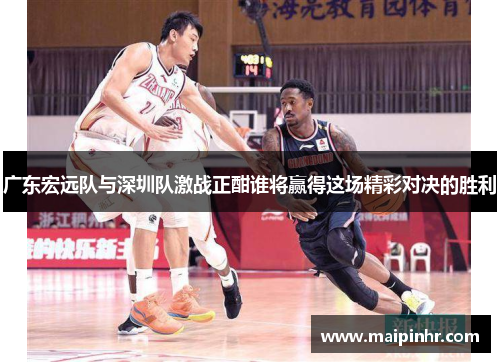 广东宏远队与深圳队激战正酣谁将赢得这场精彩对决的胜利
